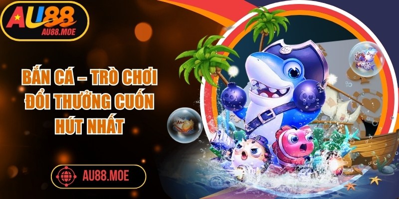 Bắn cá – Trò chơi đổi thưởng cuốn hút nhất